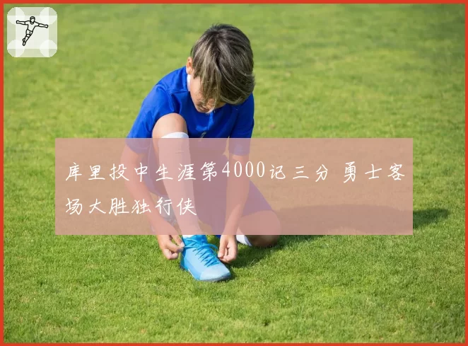 库里投中生涯第4000记三分 勇士客场大胜独行侠