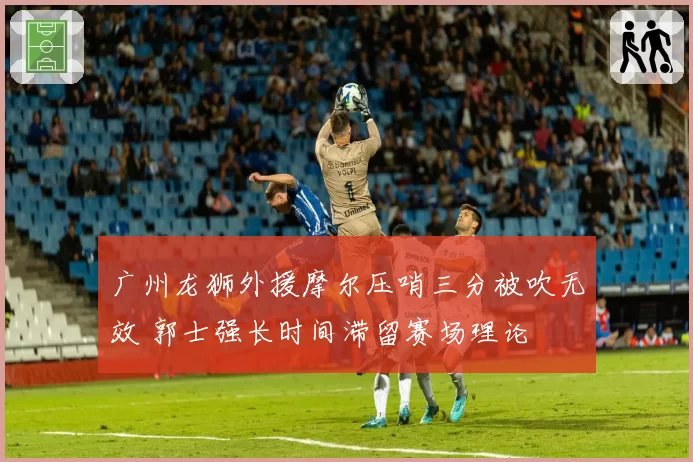 广州龙狮外援摩尔压哨三分被吹无效 郭士强长时间滞留赛场理论
