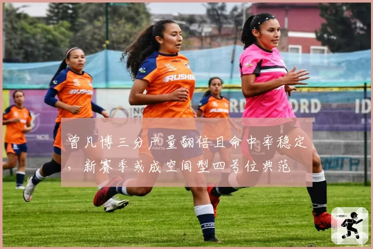 曾凡博三分产量翻倍且命中率稳定,新赛季或成空间型四号位典范