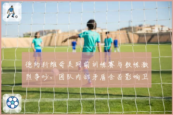 德约科维奇美网前训练赛与教练激烈争吵，团队内部矛盾会否影响卫冕？