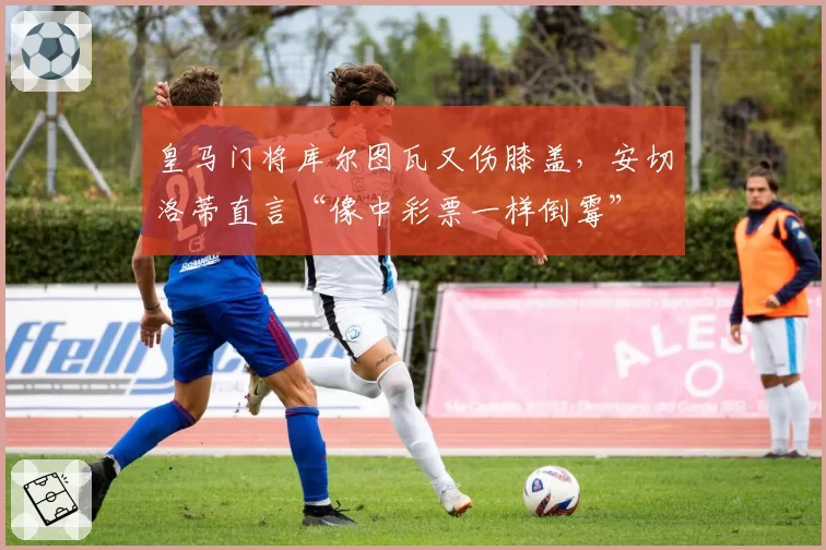 皇马门将库尔图瓦又伤膝盖，安切洛蒂直言“像中彩票一样倒霉”
