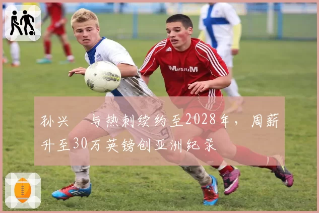孙兴慜与热刺续约至2028年,周薪升至30万英镑创亚洲纪录
