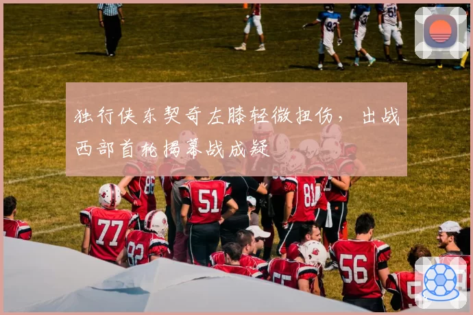 独行侠东契奇左膝轻微扭伤，出战西部首轮揭幕战成疑