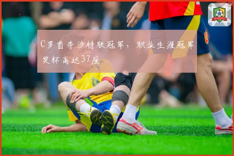 C罗首夺沙特联冠军,职业生涯冠军奖杯高达37座