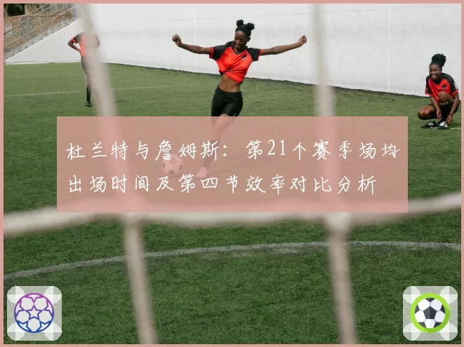杜兰特与詹姆斯:第21个赛季场均出场时间及第四节效率对比分析