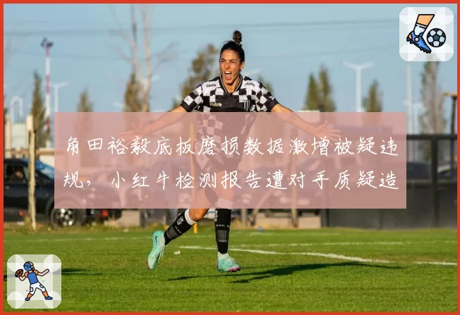 角田裕毅底板磨损数据激增被疑违规,小红牛检测报告遭对手质疑造假
