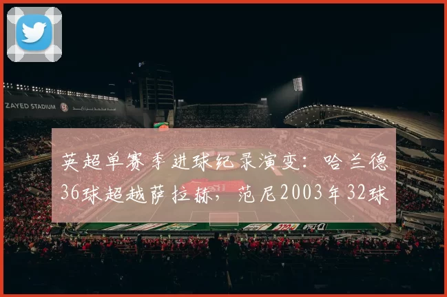 英超单赛季进球纪录演变:哈兰德36球超越萨拉赫,范尼2003年32球曾称霸