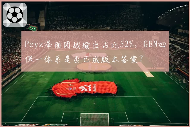 Peyz泽丽团战输出占比52%，GEN四保一体系是否已成版本答案？