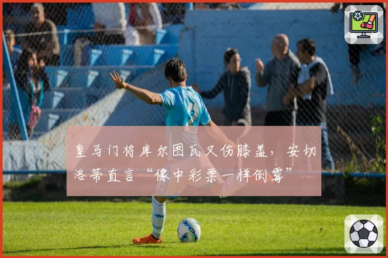 皇马门将库尔图瓦又伤膝盖，安切洛蒂直言“像中彩票一样倒霉”