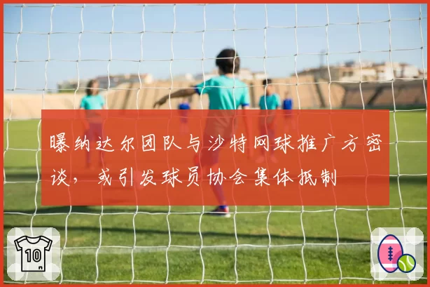 曝纳达尔团队与沙特网球推广方密谈,或引发球员协会集体抵制