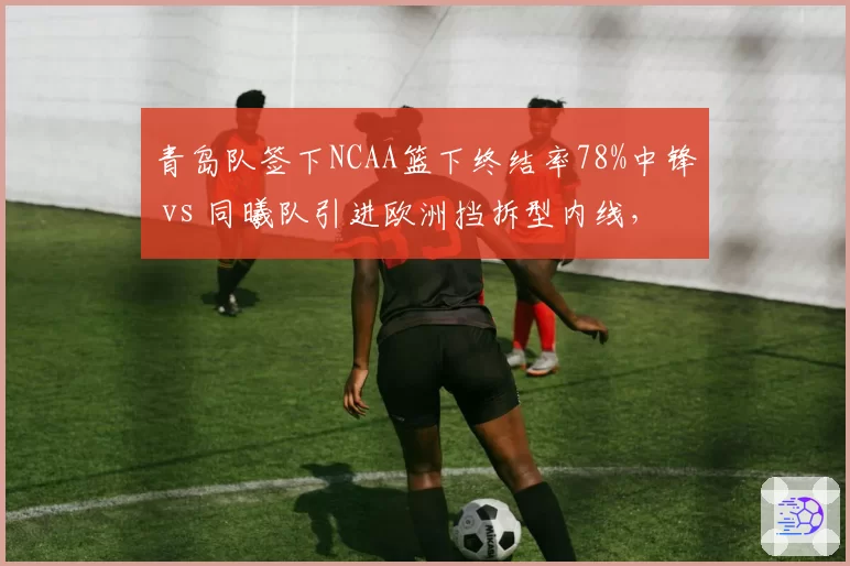 青岛队签下NCAA篮下终结率78%中锋 vs 同曦队引进欧洲挡拆型内线,禁区布局各取所需