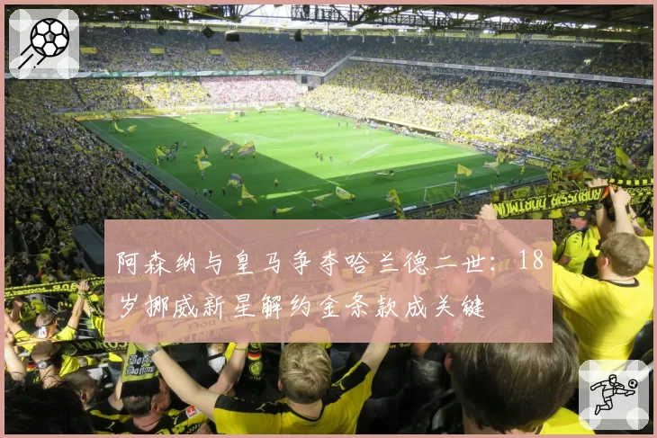 阿森纳与皇马争夺哈兰德二世:18岁挪威新星解约金条款成关键