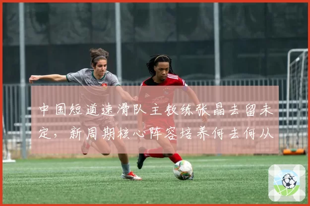 中国短道速滑队主教练张晶去留未定，新周期核心阵容培养何去何从