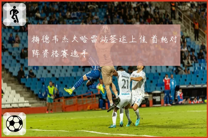 梅德韦杰夫哈雷站签运上佳 首轮对阵资格赛选手