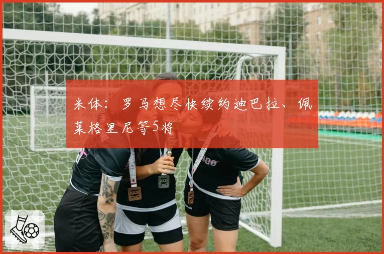 米体：罗马想尽快续约迪巴拉、佩莱格里尼等5将