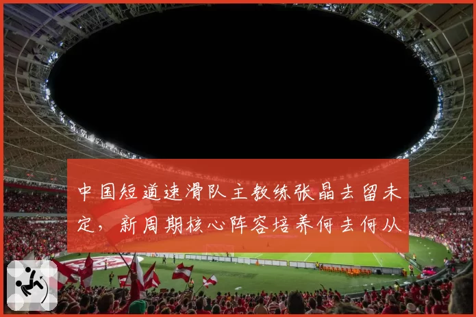 中国短道速滑队主教练张晶去留未定,新周期核心阵容培养何去何从