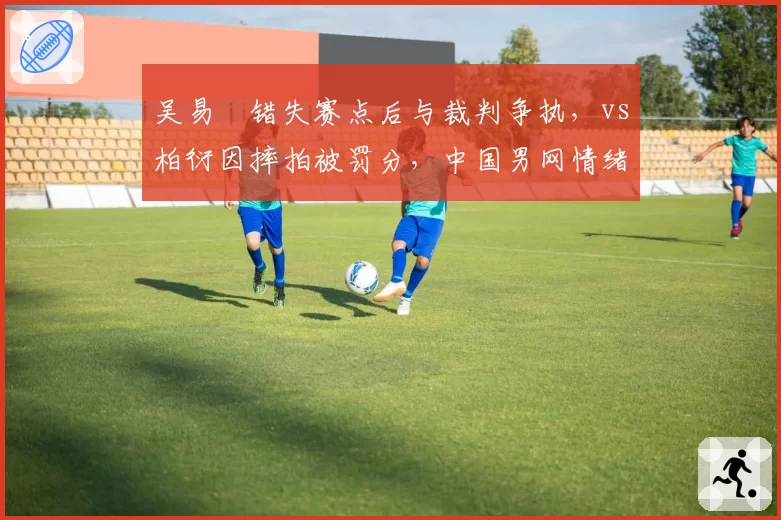 吴易昺错失赛点后与裁判争执,vs柏衍因摔拍被罚分,中国男网情绪管理两极分化