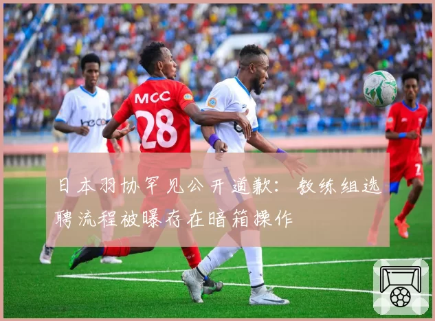 日本羽协罕见公开道歉:教练组选聘流程被曝存在暗箱操作