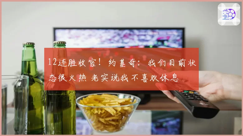 12连胜收官！约基奇：我们目前状态很火热 老实说我不喜欢休息