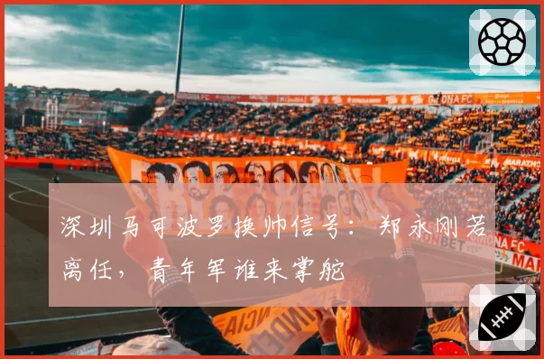 深圳马可波罗换帅信号：郑永刚若离任，青年军谁来掌舵