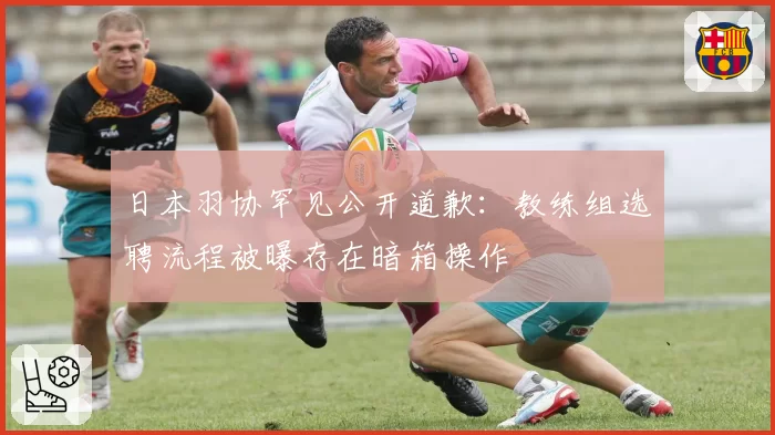 日本羽协罕见公开道歉:教练组选聘流程被曝存在暗箱操作