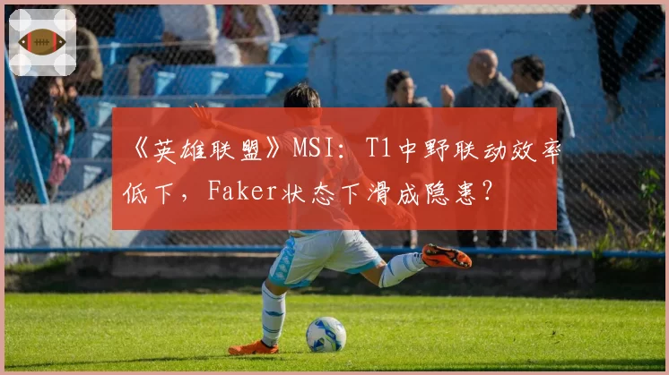 《英雄联盟》MSI:T1中野联动效率低下,Faker状态下滑成隐患?