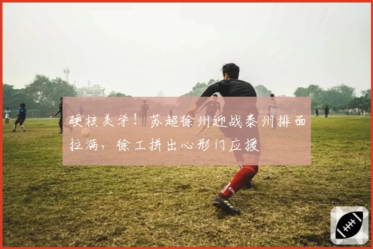 硬核美学！苏超徐州迎战泰州排面拉满，徐工拼出心形门应援