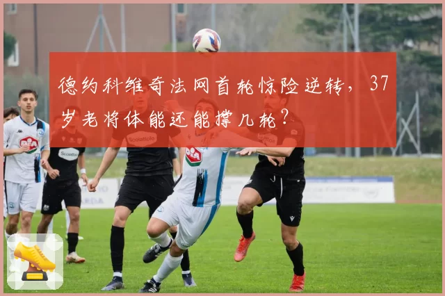 德约科维奇法网首轮惊险逆转，37岁老将体能还能撑几轮？
