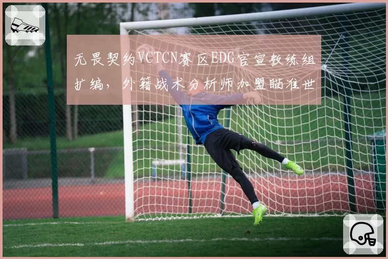 无畏契约VCTCN赛区EDG官宣教练组扩编，外籍战术分析师加盟瞄准世界赛突破