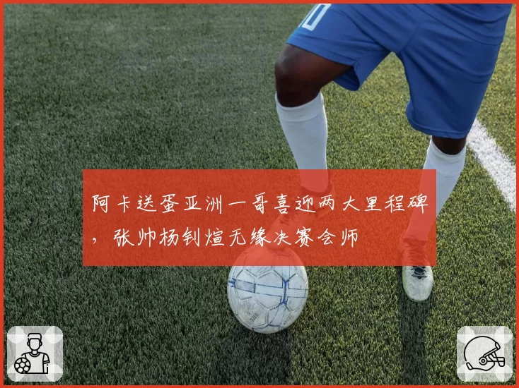 阿卡送蛋亚洲一哥喜迎两大里程碑,张帅杨钊煊无缘决赛会师