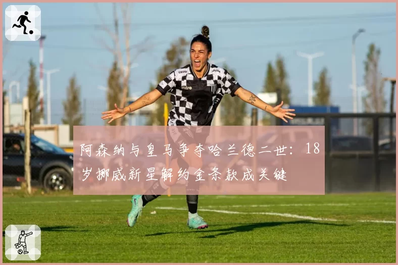 阿森纳与皇马争夺哈兰德二世：18岁挪威新星解约金条款成关键