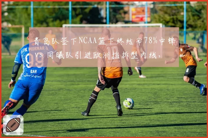 青岛队签下NCAA篮下终结率78%中锋 vs 同曦队引进欧洲挡拆型内线，禁区布局各取所需