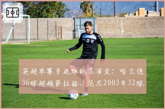 英超单赛季进球纪录演变:哈兰德36球超越萨拉赫,范尼2003年32球曾称霸