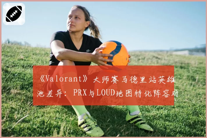 《Valorant》大师赛马德里站英雄池差异:PRX与LOUD地图特化阵容对比