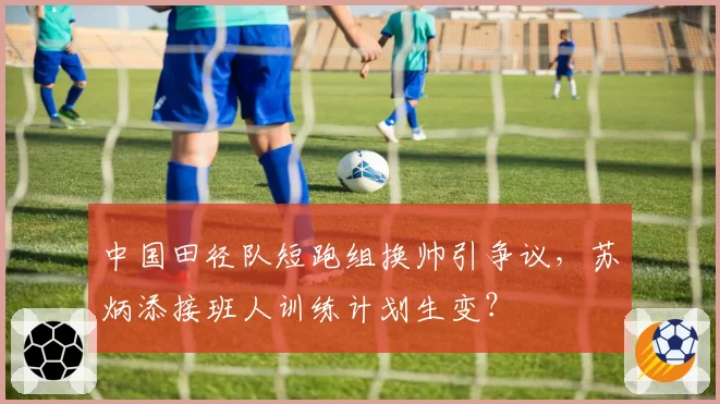 中国田径队短跑组换帅引争议，苏炳添接班人训练计划生变？