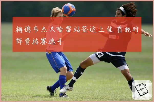 梅德韦杰夫哈雷站签运上佳 首轮对阵资格赛选手