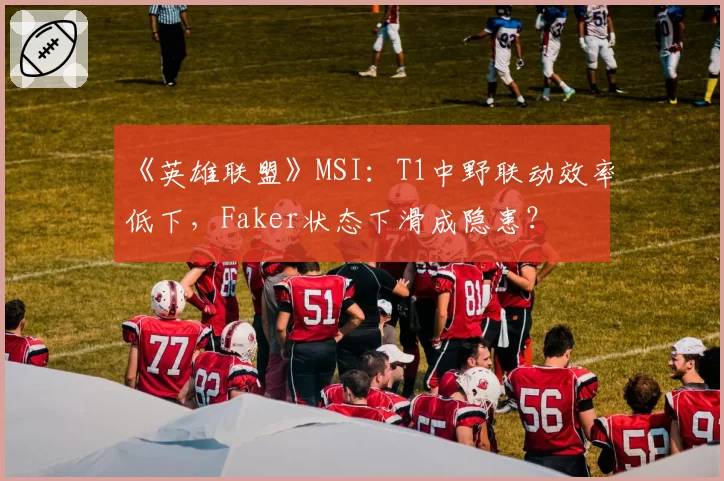 《英雄联盟》MSI：T1中野联动效率低下，Faker状态下滑成隐患？