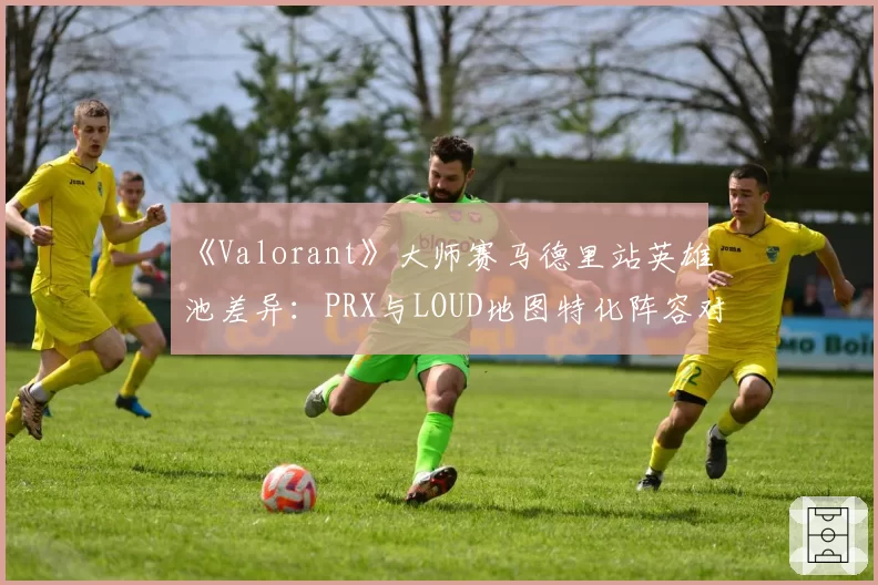 《Valorant》大师赛马德里站英雄池差异:PRX与LOUD地图特化阵容对比