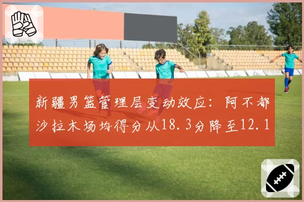 新疆男篮管理层变动效应：阿不都沙拉木场均得分从18.3分降至12.1分