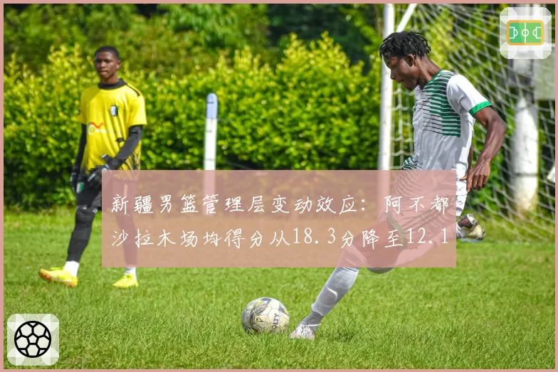 新疆男篮管理层变动效应：阿不都沙拉木场均得分从18.3分降至12.1分