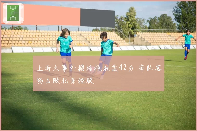 上海久事外援培根狂轰42分 率队客场击败北京控股