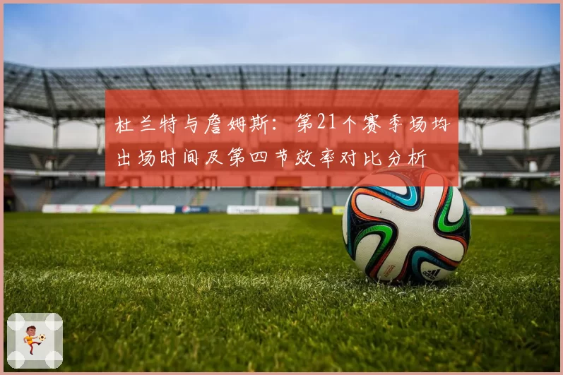 杜兰特与詹姆斯：第21个赛季场均出场时间及第四节效率对比分析