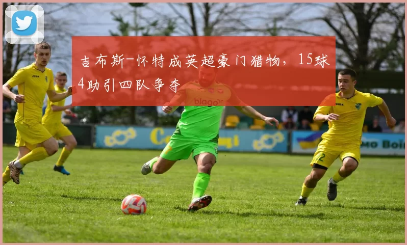 吉布斯-怀特成英超豪门猎物，15球4助引四队争夺