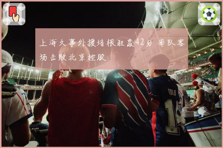 上海久事外援培根狂轰42分 率队客场击败北京控股