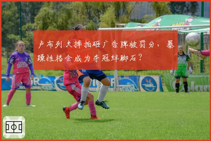 卢布列夫摔拍砸广告牌被罚分,暴躁性格会成为夺冠绊脚石?