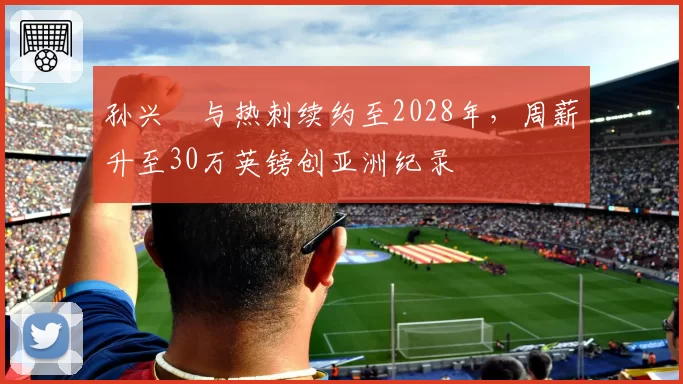 孙兴慜与热刺续约至2028年,周薪升至30万英镑创亚洲纪录