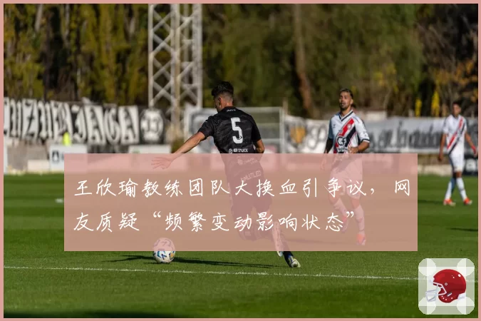 王欣瑜教练团队大换血引争议，网友质疑“频繁变动影响状态”