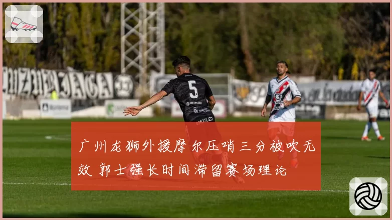 广州龙狮外援摩尔压哨三分被吹无效 郭士强长时间滞留赛场理论
