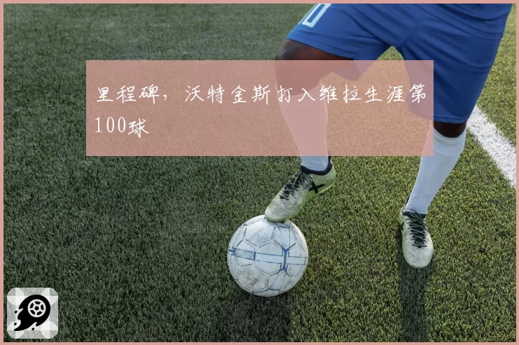 里程碑，沃特金斯打入维拉生涯第100球