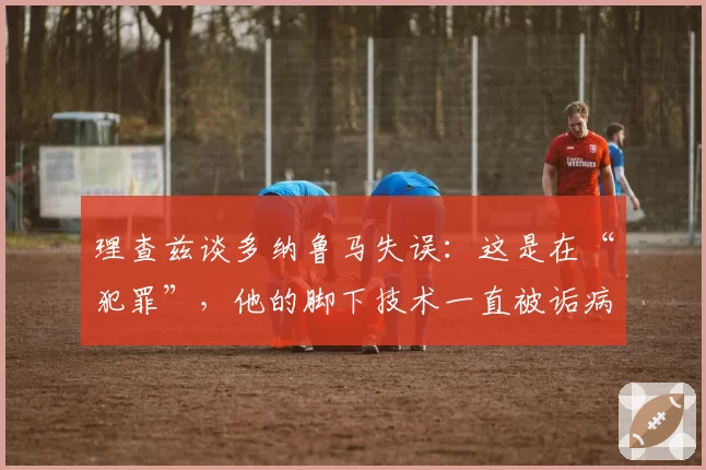 理查兹谈多纳鲁马失误:这是在“犯罪”,他的脚下技术一直被诟病